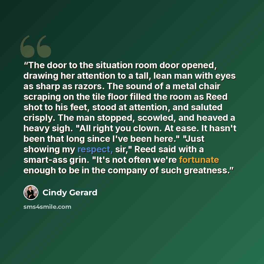 “The door to the situation room door opened, drawing her attention to a tall, lean man with eyes as sharp as razors. The sound of a metal chair scraping on the tile floor filled the room as Reed shot to his feet, stood at attention, and saluted crisply. The man stopped, scowled, and heaved a heavy…” quote by Cindy Gerard