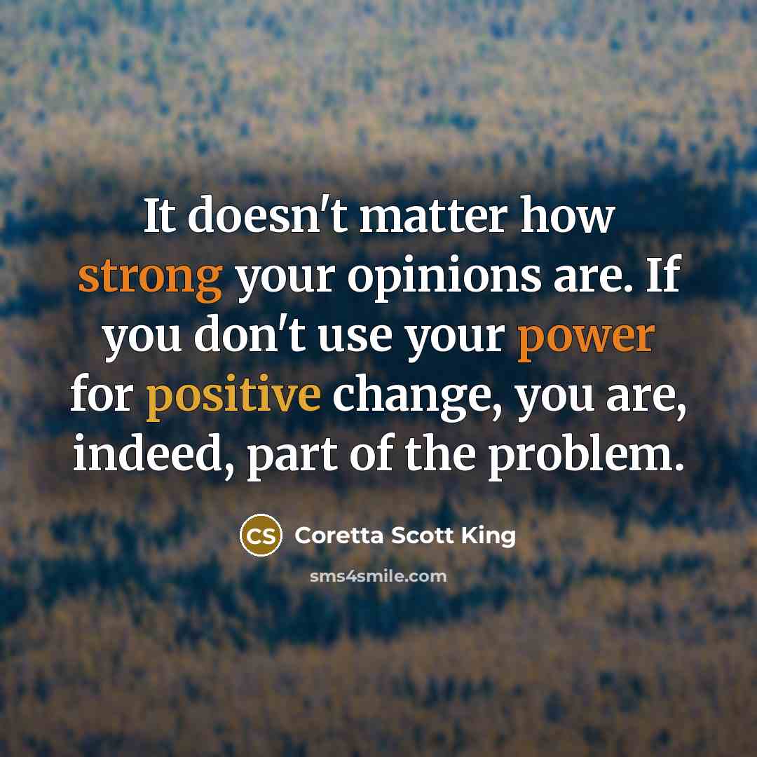 “It doesn't matter how strong your opinions are. If you don't use your power for positive change, you are, indeed, part of the problem.” quote by Coretta Scott King