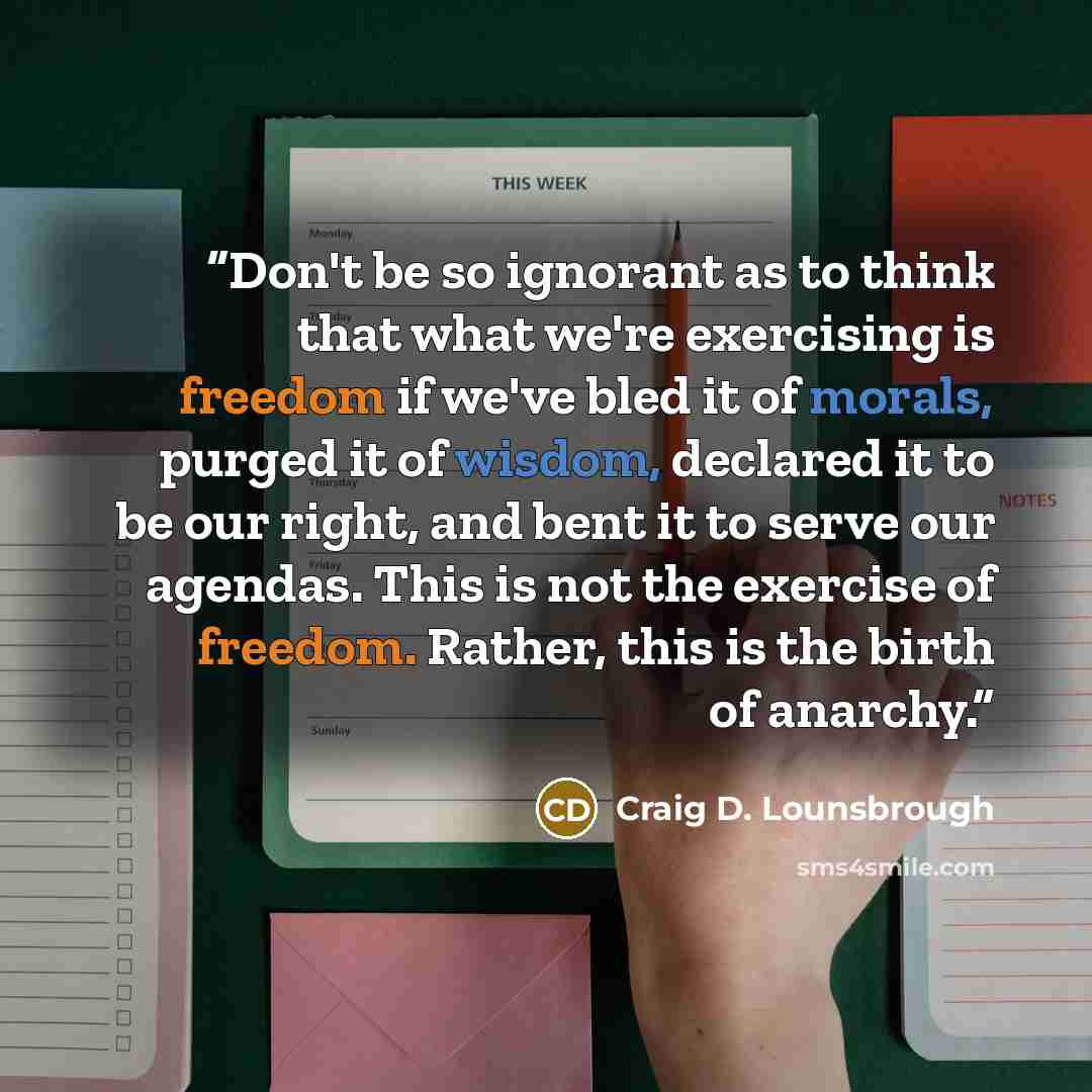 “Don't be so ignorant as to think that what we're exercising is freedom if we've bled it of morals, purged it of wisdom, declared it to be our right, and bent it to serve our agendas. This is not the exercise of freedom. Rather, this is the birth of anarchy.” quote by Craig D. Lounsbrough