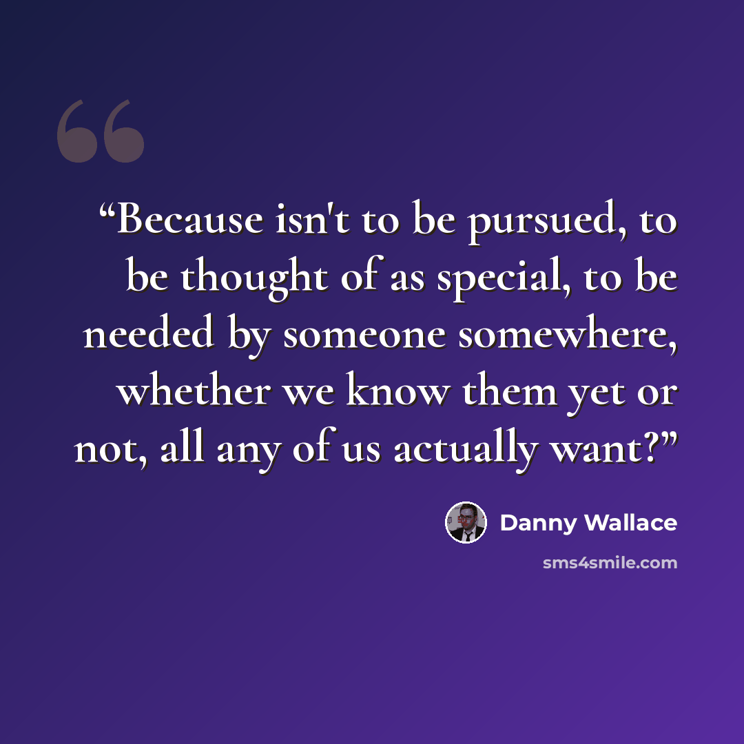 “Because isn't to be pursued, to be thought of as special, to be needed by someone somewhere, whether we know them yet or not, all any of us actually want?” quote by Danny Wallace
