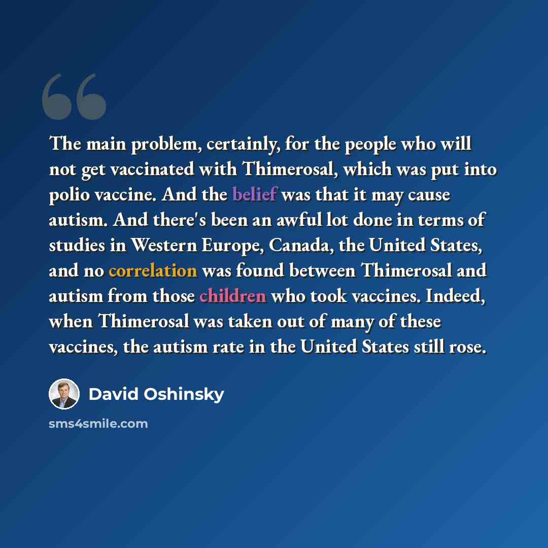 “The main problem, certainly, for the people who will not get vaccinated with Thimerosal, which was put into polio vaccine. And the belief was that it may cause autism. And there's been an awful lot done in terms of studies in Western Europe, Canada, the United States, and no correlation was found…” quote by David Oshinsky