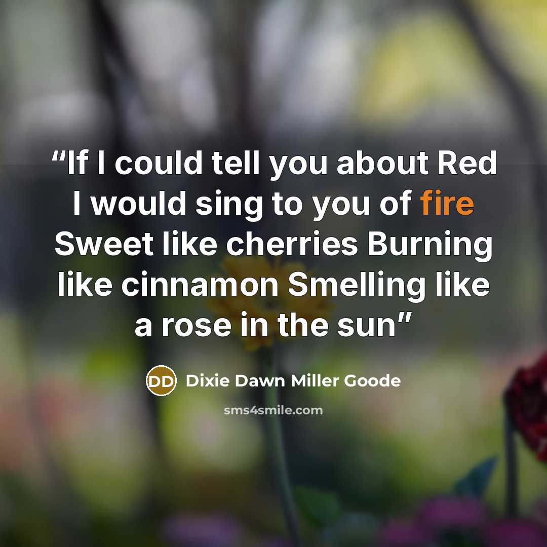 “If I could tell you about Red I would sing to you of fire Sweet like cherries Burning like cinnamon Smelling like a rose in the sun” quote by Dixie Dawn Miller Goode