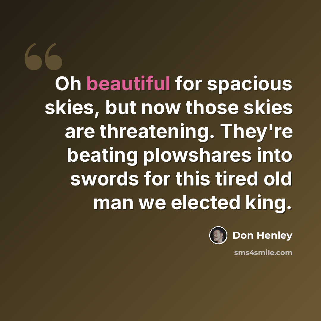 “Oh beautiful for spacious skies, but now those skies are threatening. They're beating plowshares into swords for this tired old man we elected king.” quote by Don Henley