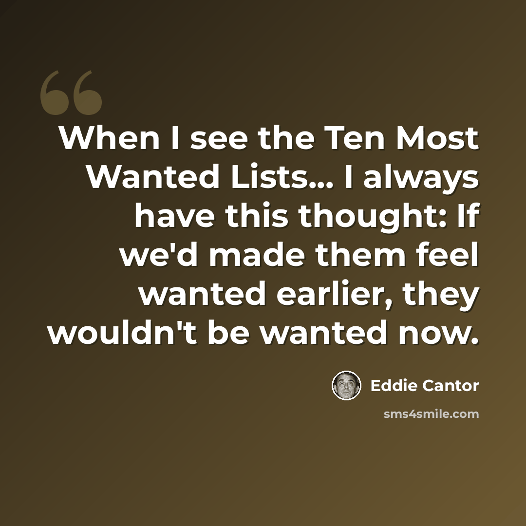 “When I see the Ten Most Wanted Lists... I always have this thought: If we'd made them feel wanted earlier, they wouldn't be wanted now.” quote by Eddie Cantor