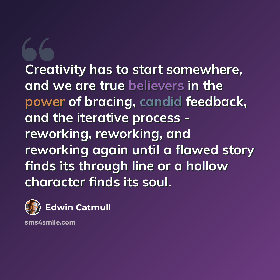 “Creativity has to start somewhere, and we are true believers in the power of bracing, candid feedback, and the iterative process - reworking, reworking, and reworking again until a flawed story finds its through line or a hollow character finds its soul.” quote by Edwin Catmull