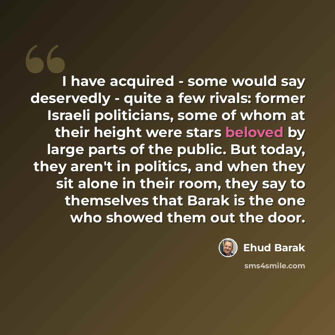“I have acquired - some would say deservedly - quite a few rivals: former Israeli politicians, some of whom at their height were stars beloved by large parts of the public. But today, they aren't in politics, and when they sit alone in their room, they say to themselves that Barak is the one who…” quote by Ehud Barak