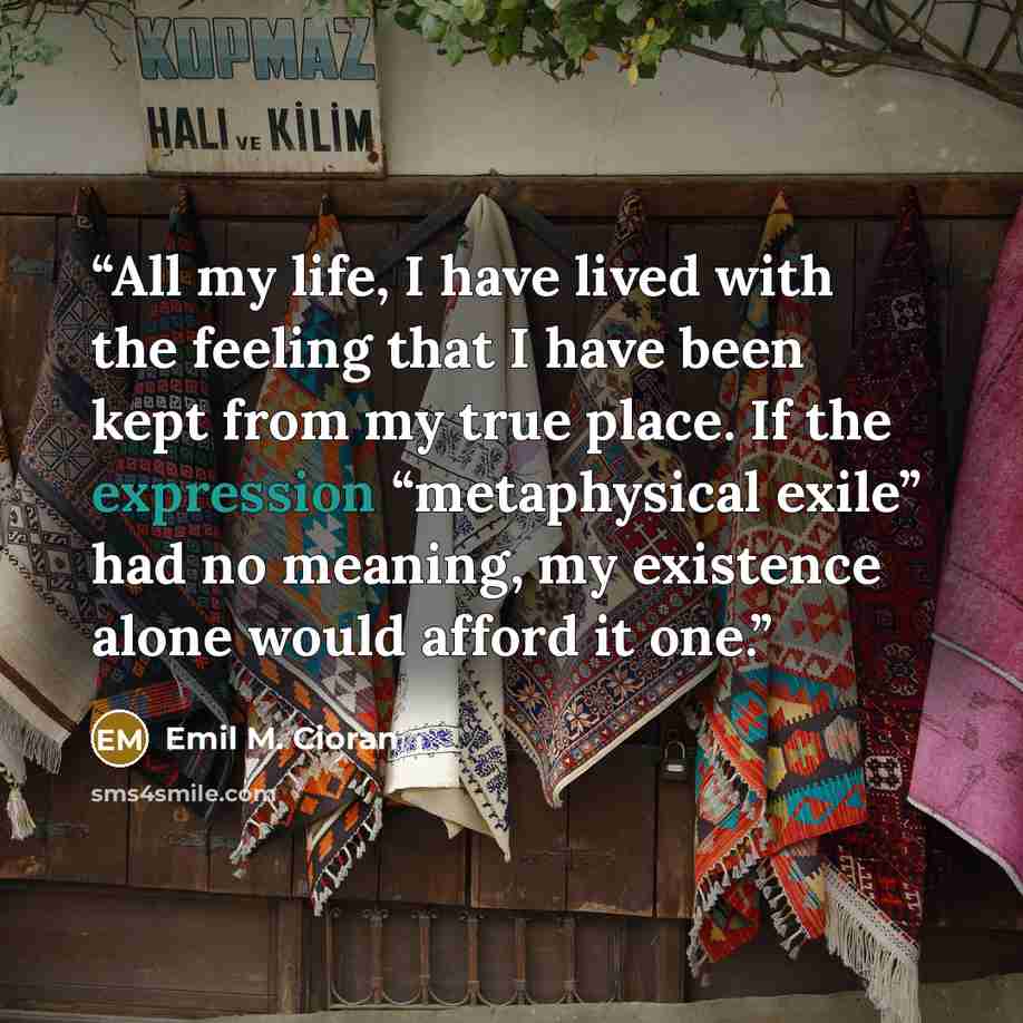 “All my life, I have lived with the feeling that I have been kept from my true place. If the expression “metaphysical exile” had no meaning, my existence alone would afford it one.” quote by Emil M. Cioran