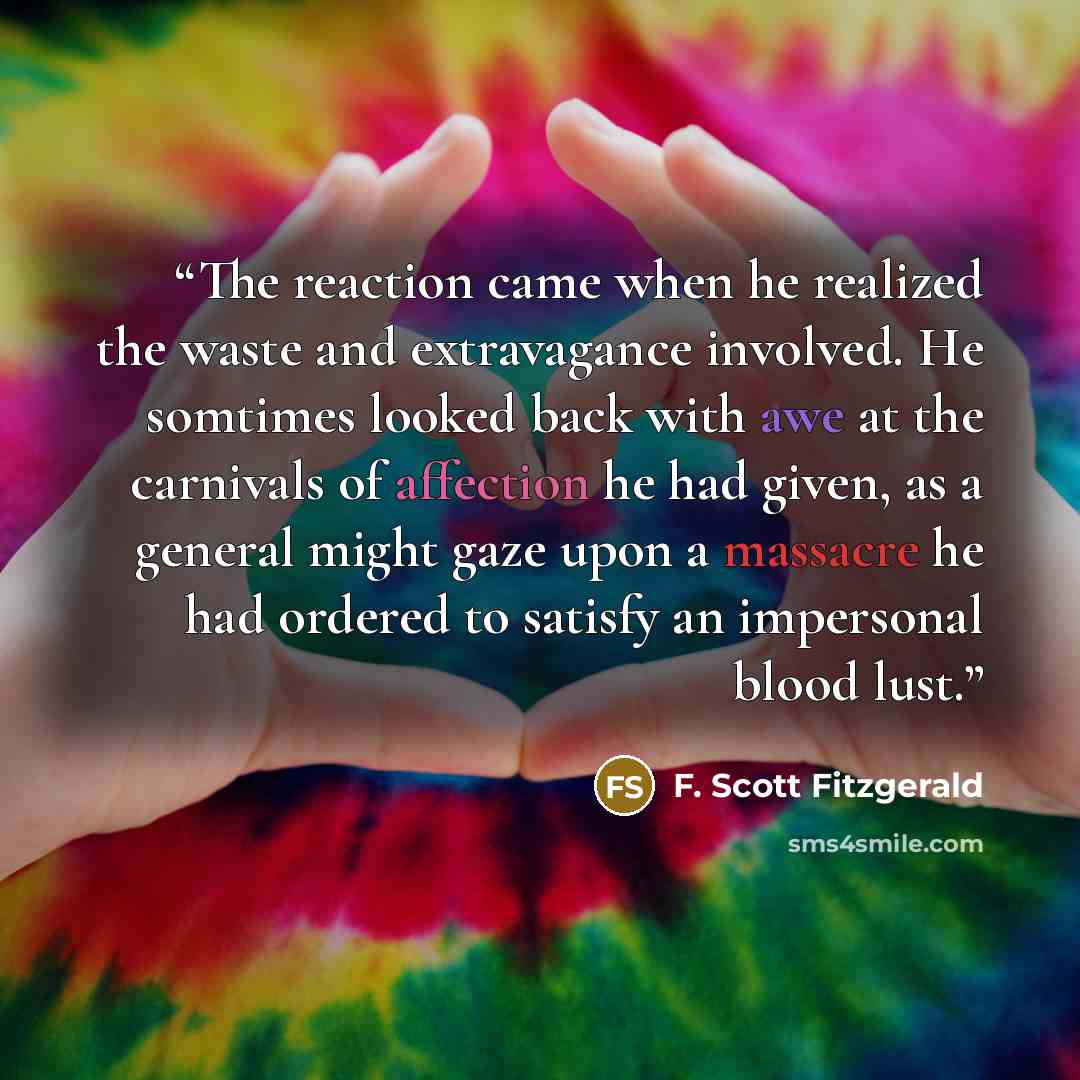 “The reaction came when he realized the waste and extravagance involved. He somtimes looked back with awe at the carnivals of affection he had given, as a general might gaze upon a massacre he had ordered to satisfy an impersonal blood lust.” quote by F. Scott Fitzgerald