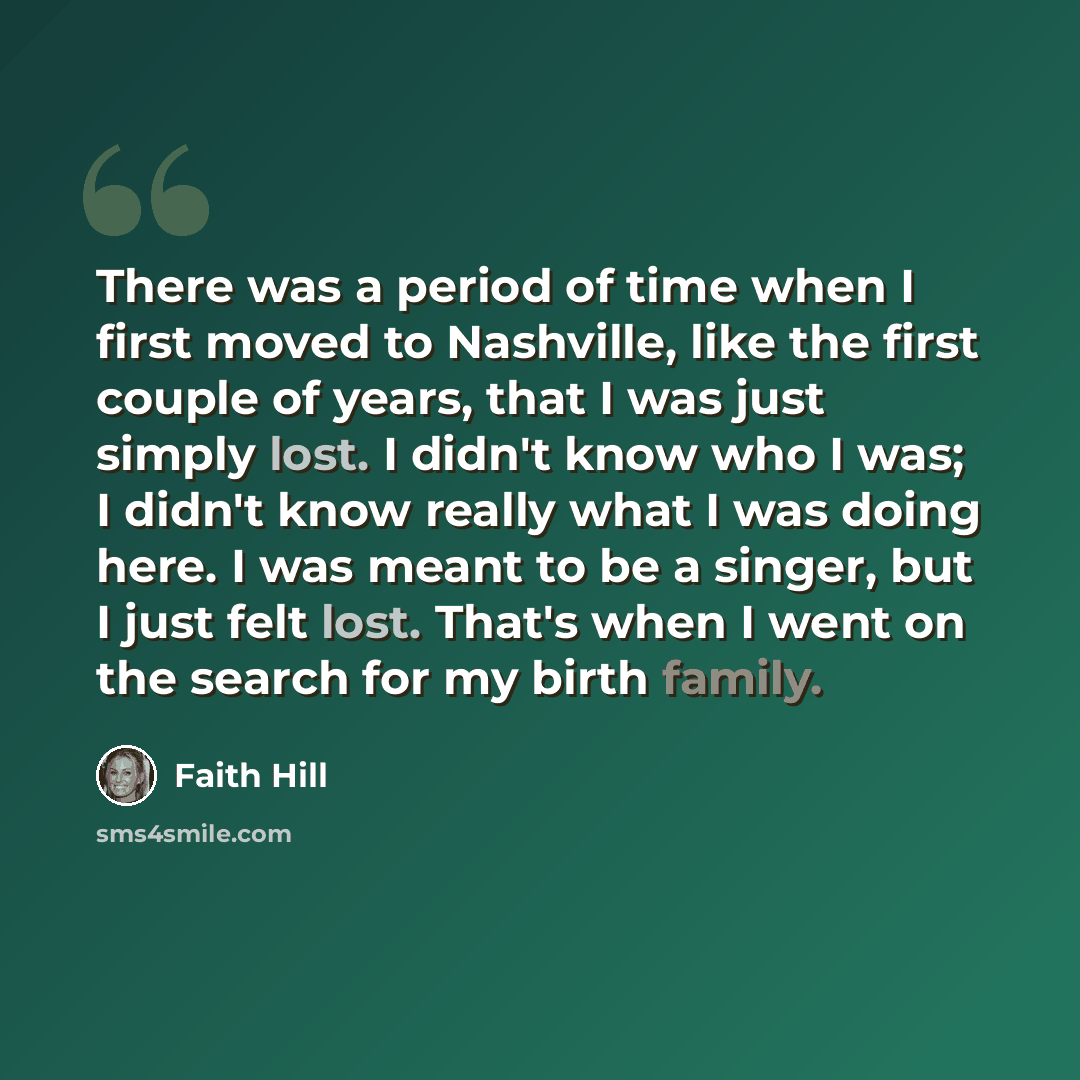 “There was a period of time when I first moved to Nashville, like the first couple of years, that I was just simply lost. I didn't know who I was; I didn't know really what I was doing here. I was meant to be a singer, but I just felt lost. That's when I went on the search for my birth family.” quote by Faith Hill