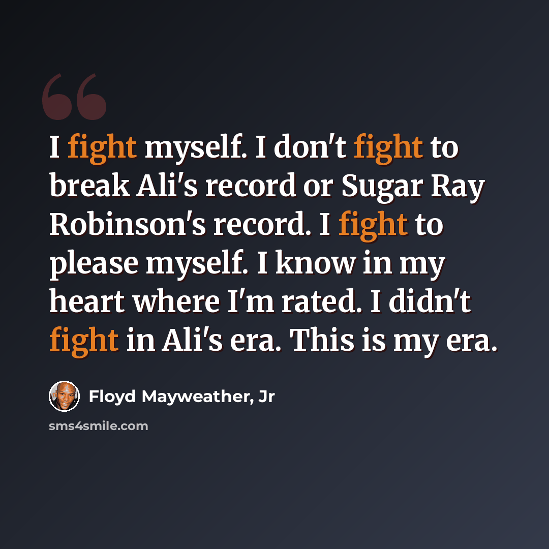 “I fight myself. I don't fight to break Ali's record or Sugar Ray Robinson's record. I fight to please myself. I know in my heart where I'm rated. I didn't fight in Ali's era. This is my era.” quote by Floyd Mayweather, Jr