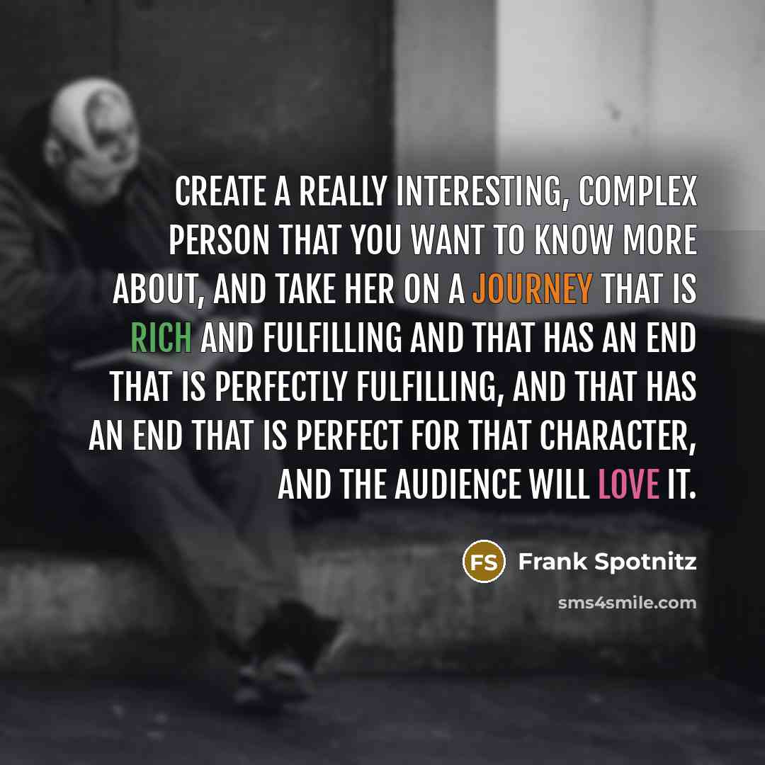 “Create a really interesting, complex person that you want to know more about, and take her on a journey that is rich and fulfilling and that has an end that is perfectly fulfilling, and that has an end that is perfect for that character, and the audience will love it.” quote by Frank Spotnitz