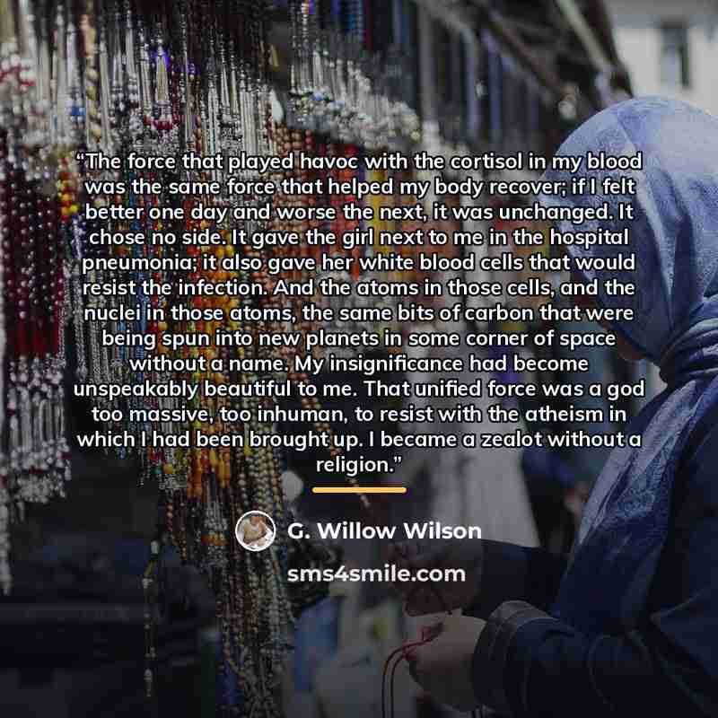 “The force that played havoc with the cortisol in my blood was the same force that helped my body recover; if I felt better one day and worse the next, it was unchanged. It chose no side. It gave the girl next to me in the hospital pneumonia; it also gave her white blood cells that would resist the…” quote by G. Willow Wilson