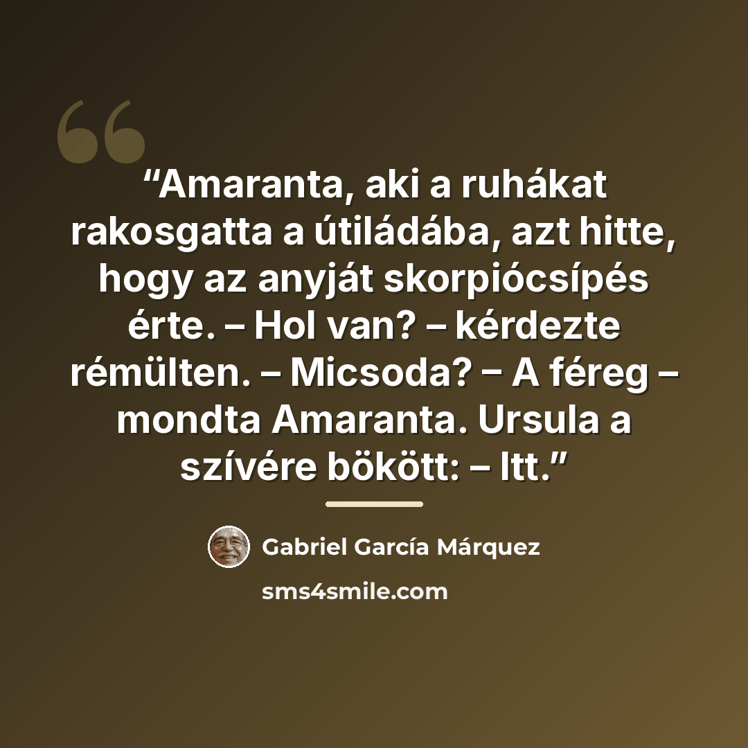 “Amaranta, aki a ruhákat rakosgatta a útiládába, azt hitte, hogy az anyját skorpiócsípés érte. – Hol van? – kérdezte rémülten. – Micsoda? – A féreg – mondta Amaranta. Ursula a szívére bökött: – Itt.” quote by Gabriel García Márquez
