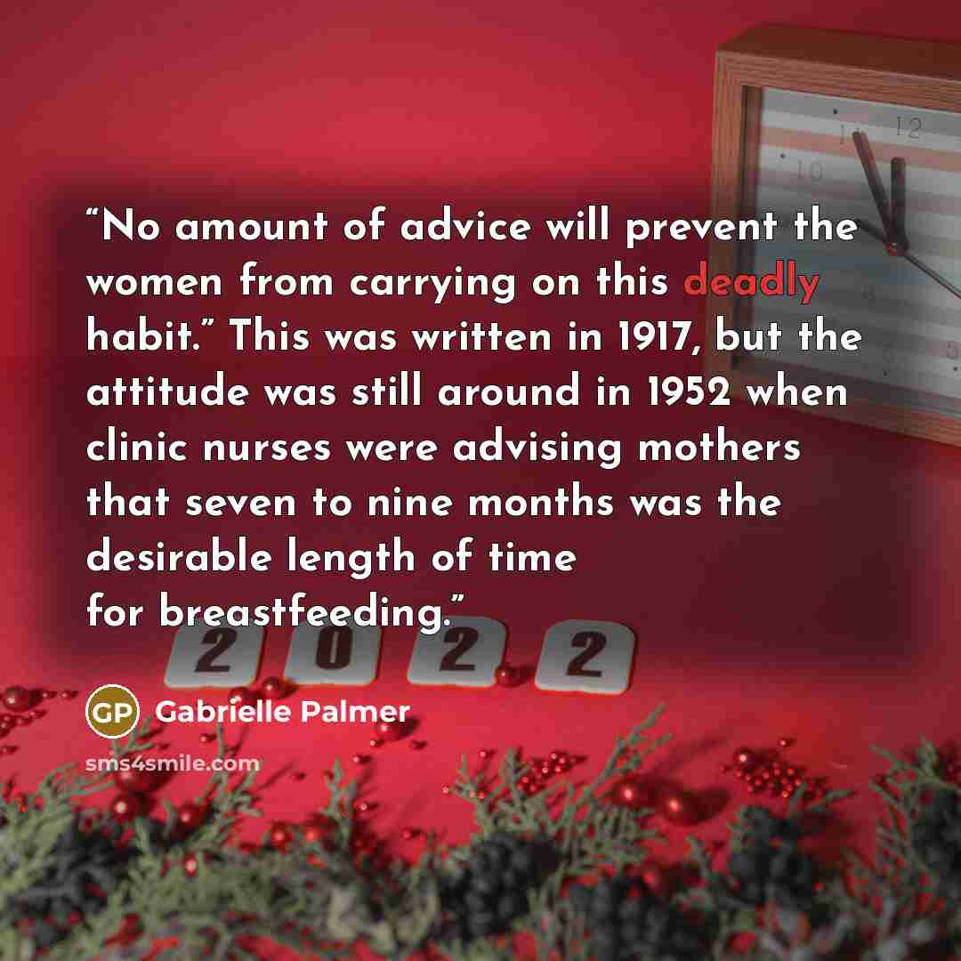 “No amount of advice will prevent the women from carrying on this deadly habit.” This was written in 1917, but the attitude was still around in 1952 when clinic nurses were advising mothers that seven to nine months was the desirable length of time for breastfeeding.” quote by Gabrielle Palmer