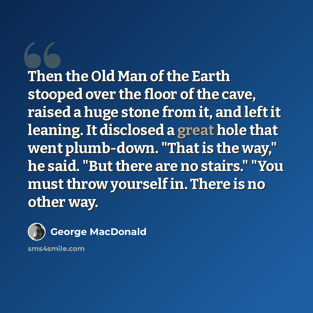 “Then the Old Man of the Earth stooped over the floor of the cave, raised a huge stone from it, and left it leaning. It disclosed a great hole that went plumb-down. "That is the way," he said. "But there are no stairs." "You must throw yourself in. There is no other way.” quote by George MacDonald