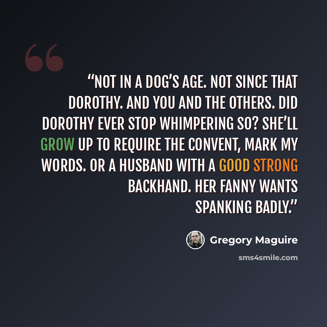 “Not in a dog’s age. Not since that Dorothy. And you and the others. Did Dorothy ever stop whimpering so? She’ll grow up to require the convent, mark my words. Or a husband with a good strong backhand. Her fanny wants spanking badly.” quote by Gregory Maguire