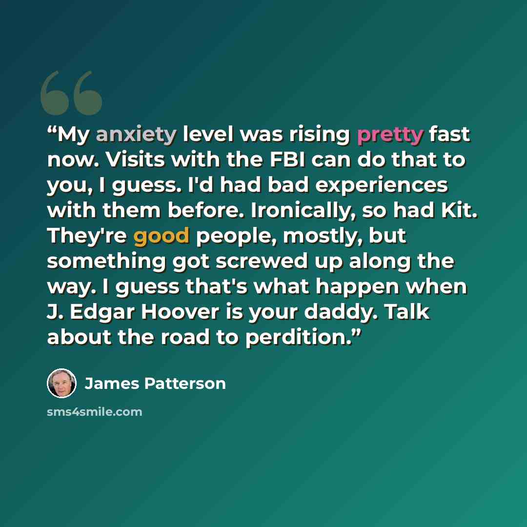 “My anxiety level was rising pretty fast now. Visits with the FBI can do that to you, I guess. I'd had bad experiences with them before. Ironically, so had Kit. They're good people, mostly, but something got screwed up along the way. I guess that's what happen when J. Edgar Hoover is your daddy…” quote by James Patterson