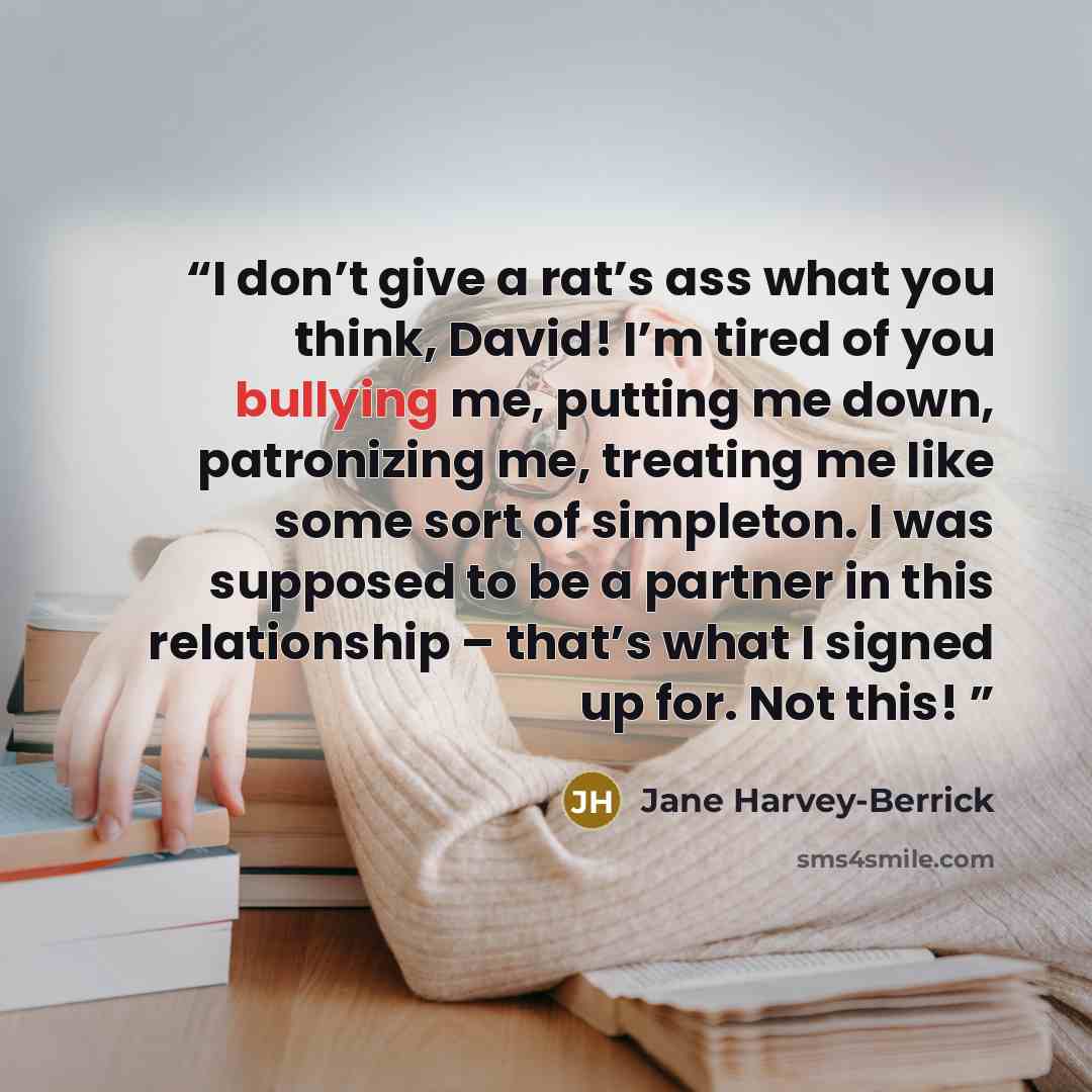 “I don’t give a rat’s ass what you think, David! I’m tired of you bullying me, putting me down, patronizing me, treating me like some sort of simpleton. I was supposed to be a partner in this relationship – that’s what I signed up for. Not this!” quote by Jane Harvey-Berrick