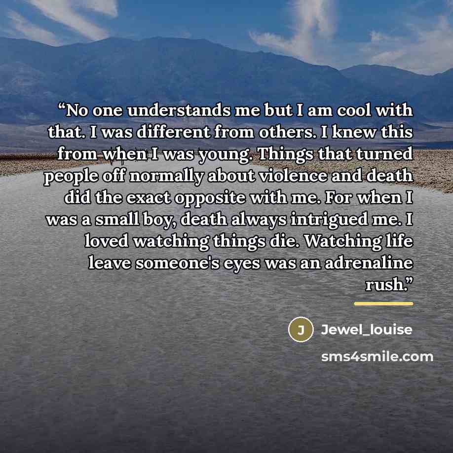 “No one understands me but I am cool with that. I was different from others. I knew this from when I was young. Things that turned people off normally about violence and death did the exact opposite with me. For when I was a small boy, death always intrigued me. I loved watching things die…” quote by Jewel_louise