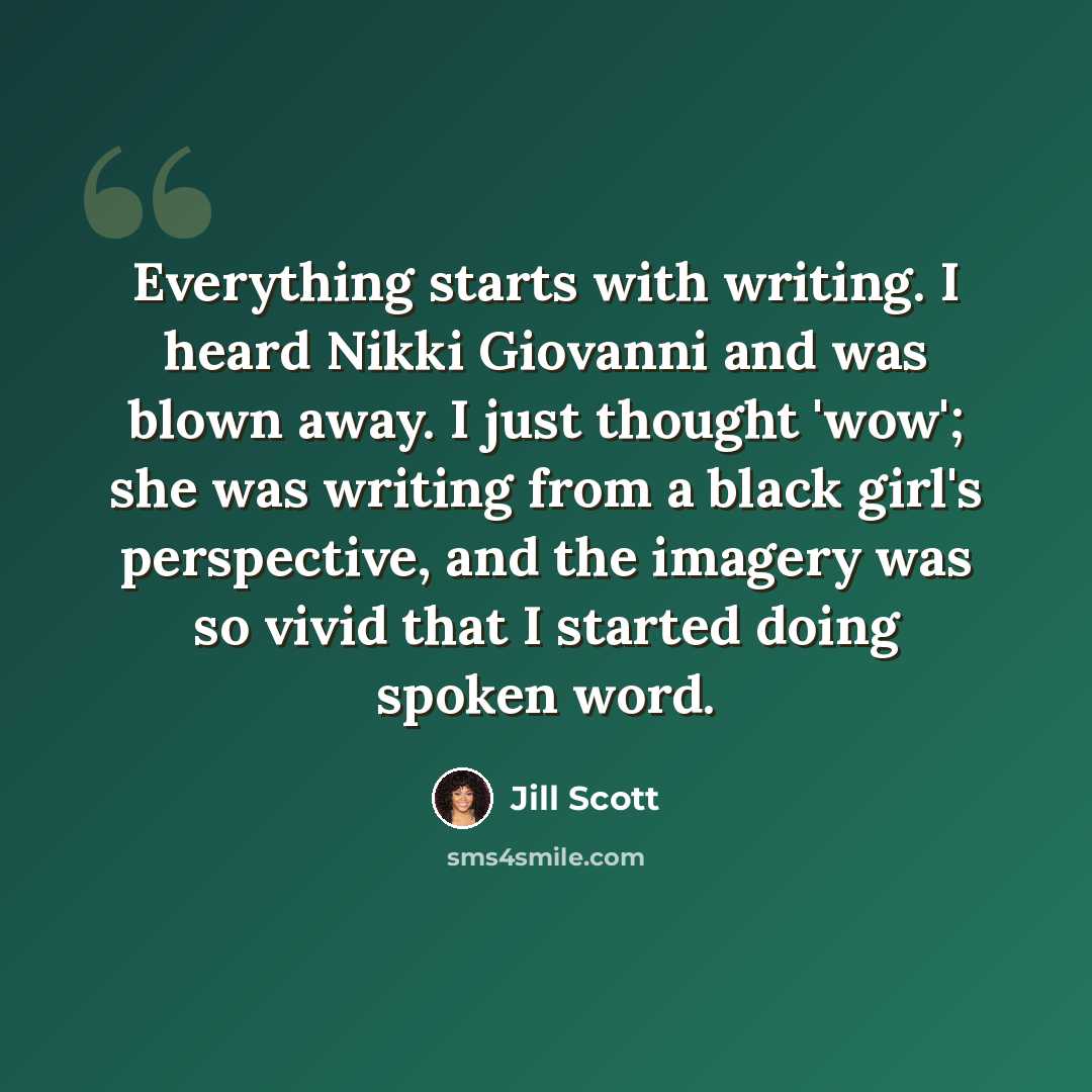“Everything starts with writing. I heard Nikki Giovanni and was blown away. I just thought 'wow'; she was writing from a black girl's perspective, and the imagery was so vivid that I started doing spoken word.” quote by Jill Scott