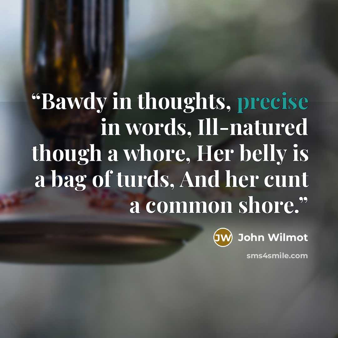 “Bawdy in thoughts, precise in words, Ill-natured though a whore, Her belly is a bag of turds, And her cunt a common shore.” quote by John Wilmot