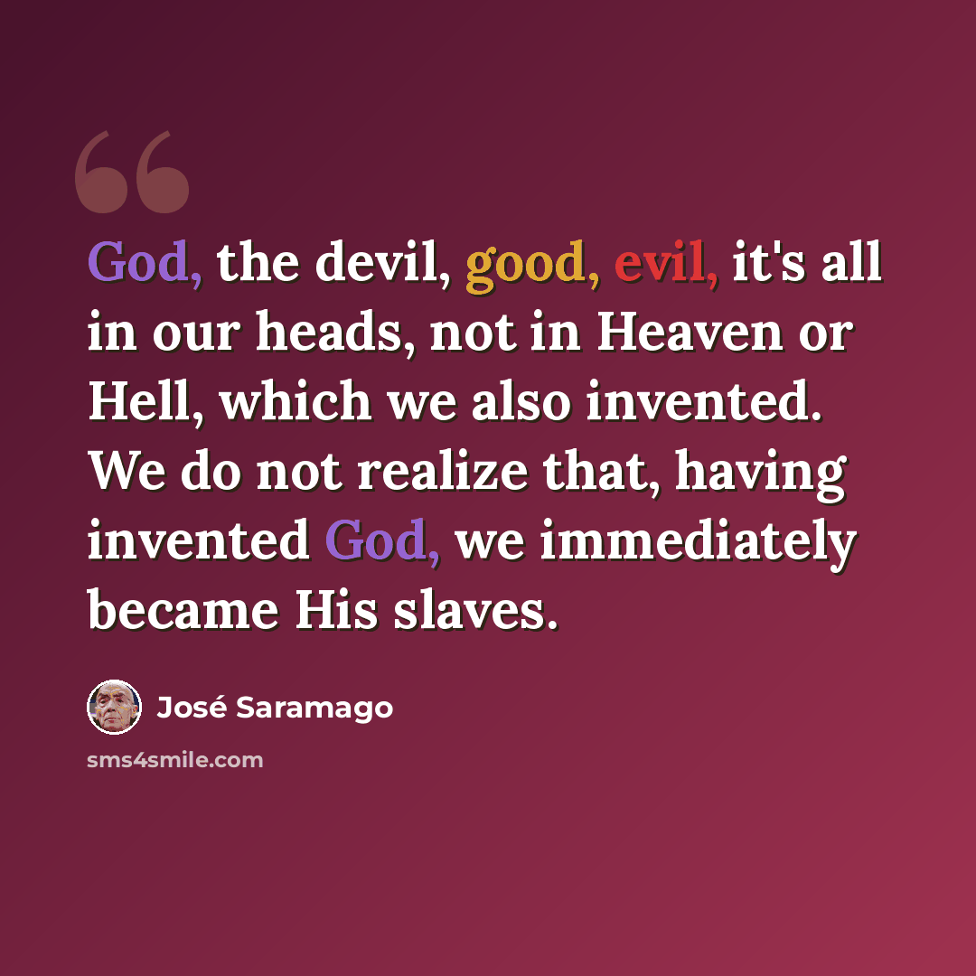 “God, the devil, good, evil, it's all in our heads, not in Heaven or Hell, which we also invented. We do not realize that, having invented God, we immediately became His slaves.” quote by Jose Saramago