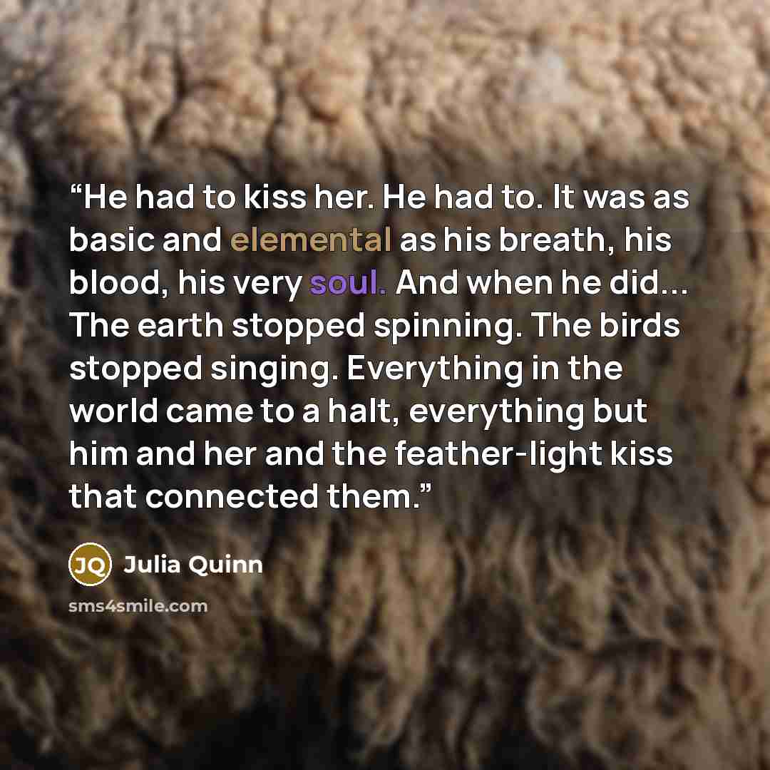“He had to kiss her. He had to. It was as basic and elemental as his breath, his blood, his very soul. And when he did... The earth stopped spinning. The birds stopped singing. Everything in the world came to a halt, everything but him and her and the feather-light kiss that connected them.” quote by Julia Quinn