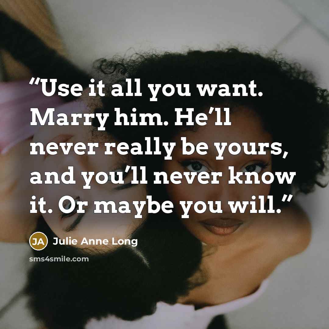 “Use it all you want. Marry him. He’ll never really be yours, and you’ll never know it. Or maybe you will.” quote by Julie Anne Long