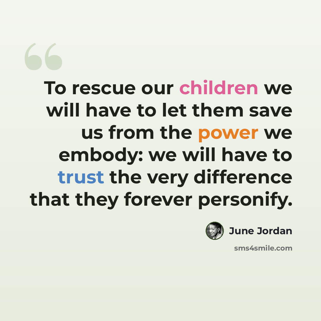 “To rescue our children we will have to let them save us from the power we embody: we will have to trust the very difference that they forever personify.” quote by June Jordan