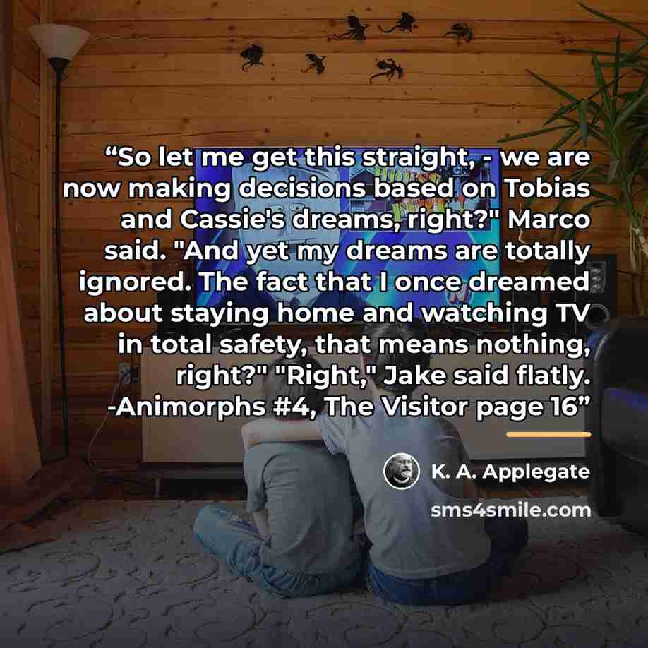 “So let me get this straight, - we are now making decisions based on Tobias and Cassie's dreams, right?" Marco said. "And yet my dreams are totally ignored. The fact that I once dreamed about staying home and watching TV in total safety, that means nothing, right?" "Right," Jake said flatly…” quote by K. A. Applegate