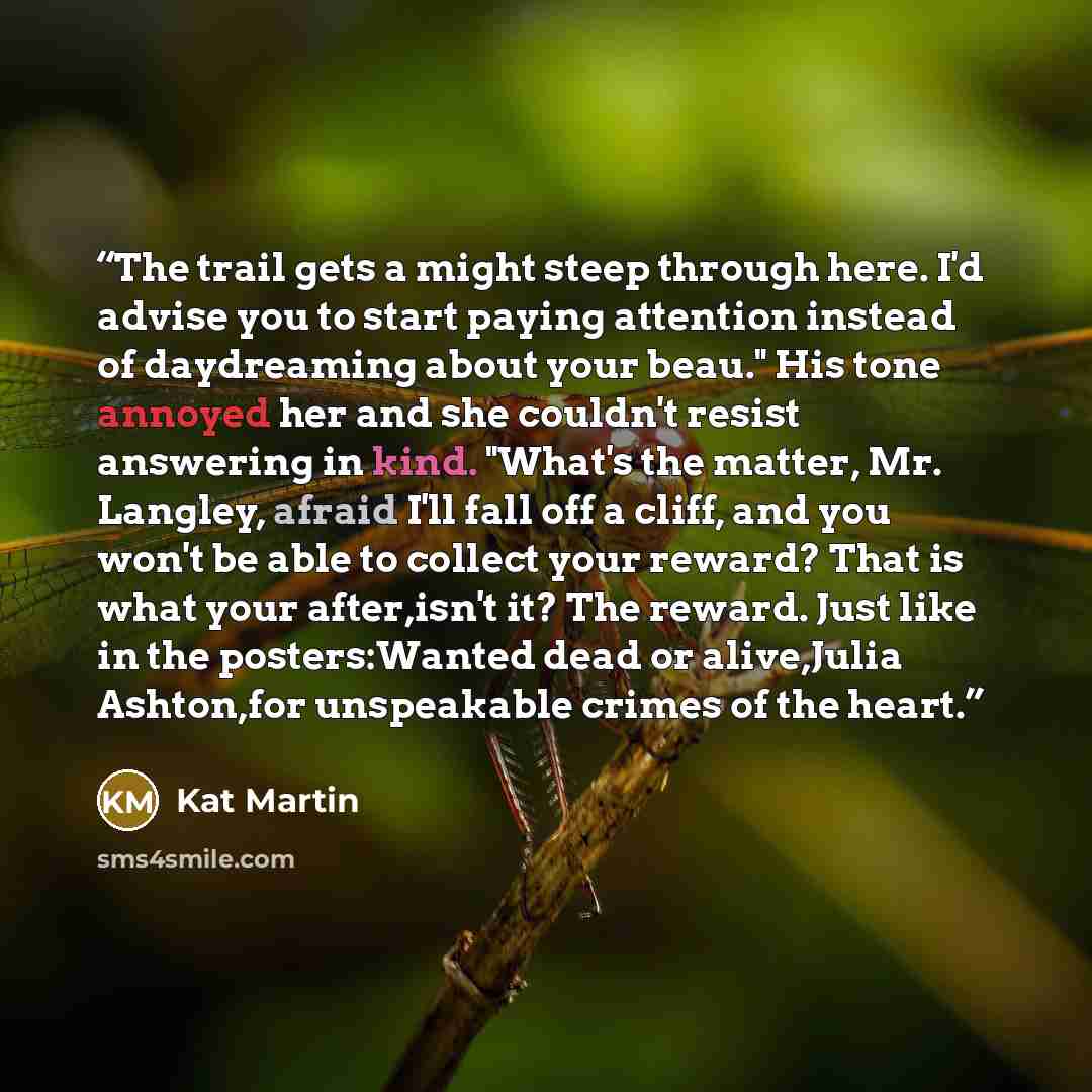 “The trail gets a might steep through here. I'd advise you to start paying attention instead of daydreaming about your beau." His tone annoyed her and she couldn't resist answering in kind. "What's the matter, Mr. Langley, afraid I'll fall off a cliff, and you won't be able to collect your reward?…” quote by Kat Martin