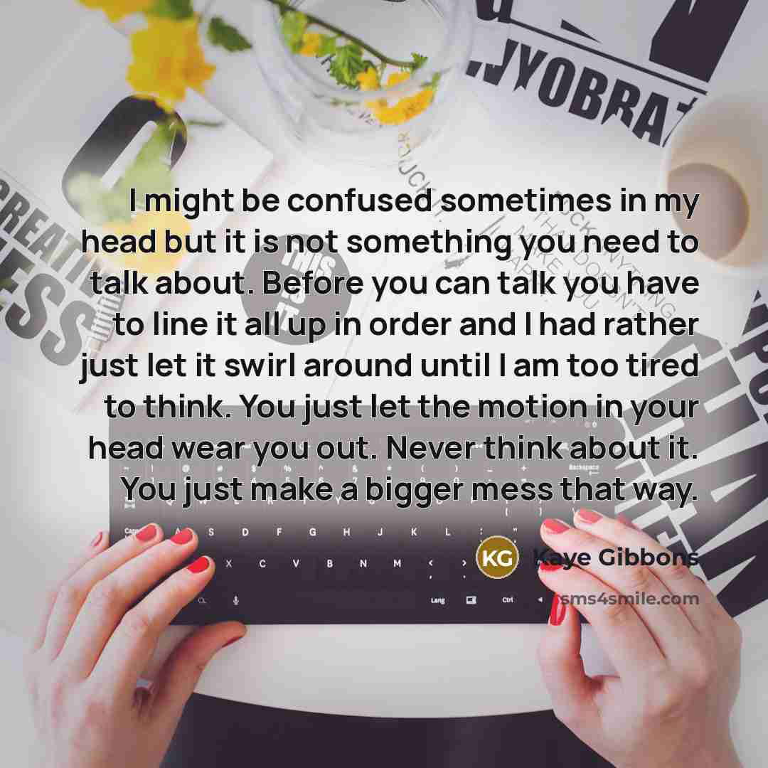 “I might be confused sometimes in my head but it is not something you need to talk about. Before you can talk you have to line it all up in order and I had rather just let it swirl around until I am too tired to think. You just let the motion in your head wear you out. Never think about it. You…” quote by Kaye Gibbons