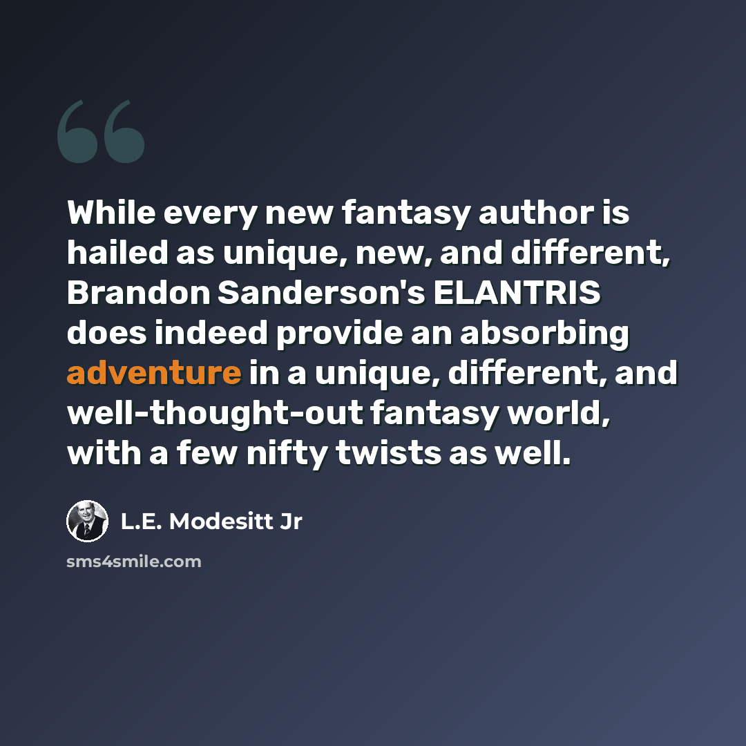 “While every new fantasy author is hailed as unique, new, and different, Brandon Sanderson's ELANTRIS does indeed provide an absorbing adventure in a unique, different, and well-thought-out fantasy world, with a few nifty twists as well.” quote by L.E. Modesitt Jr
