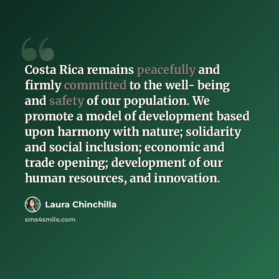 “Costa Rica remains peacefully and firmly committed to the well- being and safety of our population. We promote a model of development based upon harmony with nature; solidarity and social inclusion; economic and trade opening; development of our human resources, and innovation.” quote by Laura Chinchilla