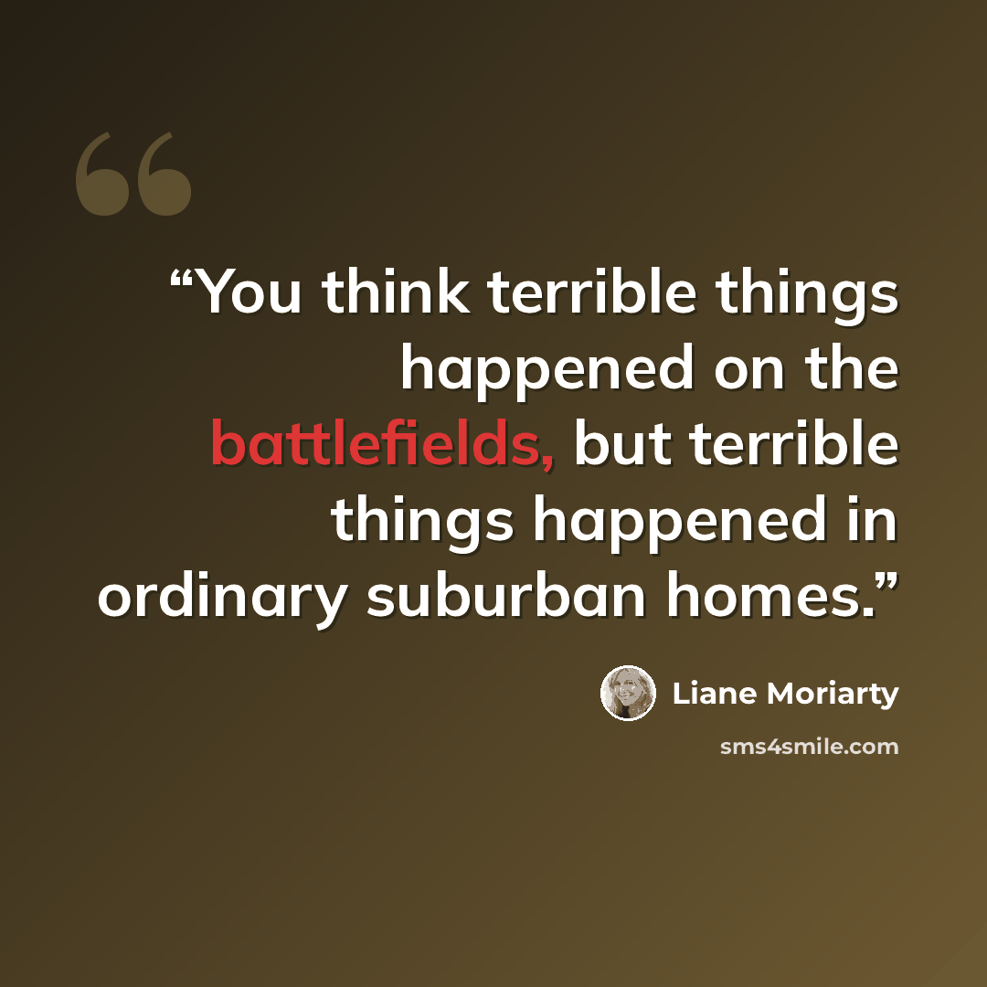“You think terrible things happened on the battlefields, but terrible things happened in ordinary suburban homes.” quote by Liane Moriarty