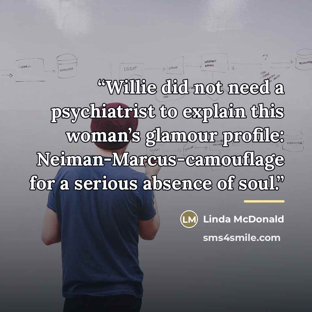 “Willie did not need a psychiatrist to explain this woman’s glamour profile: Neiman-Marcus-camouflage for a serious absence of soul.” quote by Linda McDonald