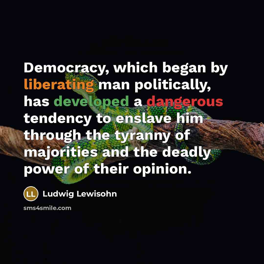 “Democracy, which began by liberating man politically, has developed a dangerous tendency to enslave him through the tyranny of majorities and the deadly power of their opinion.” quote by Ludwig Lewisohn