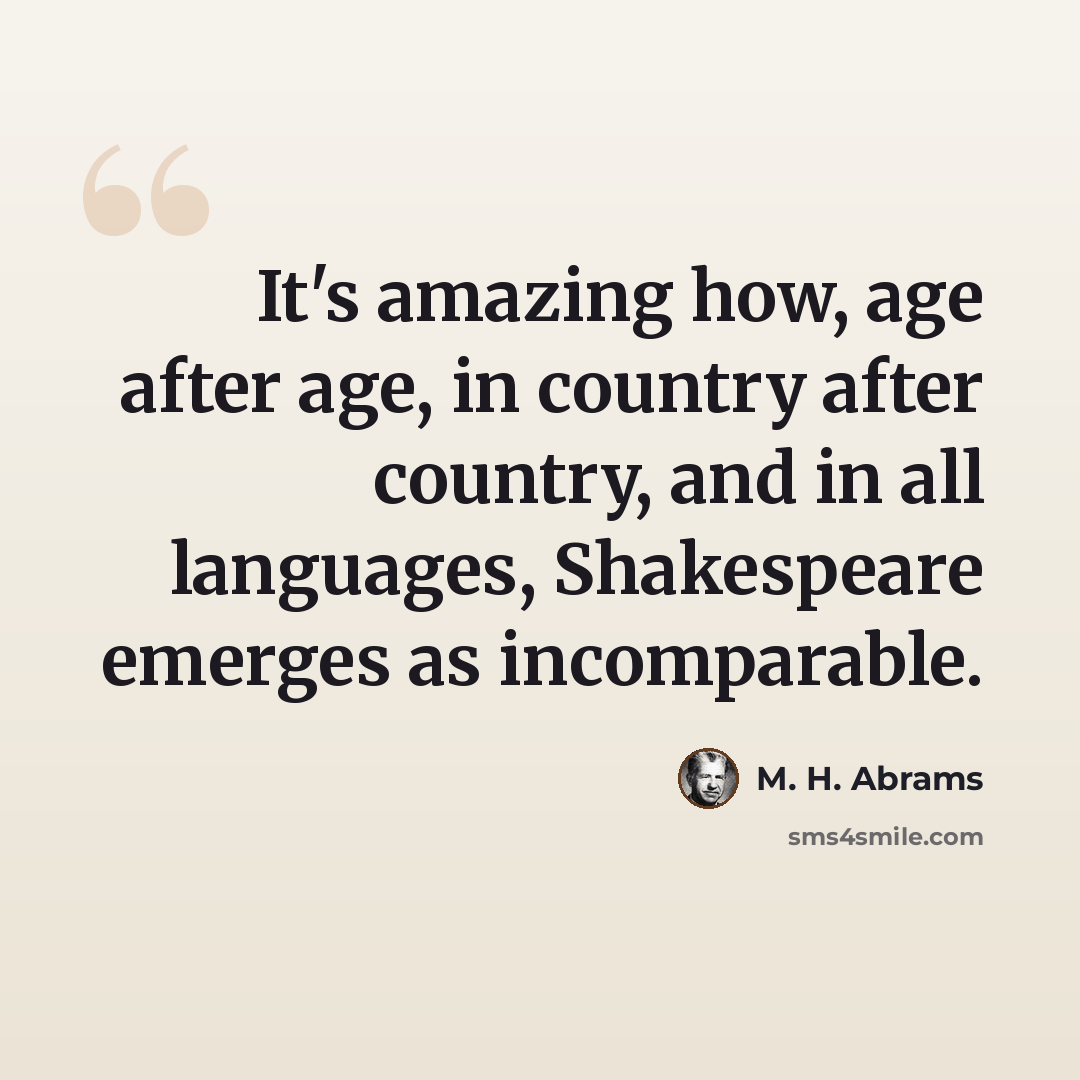 “It's amazing how, age after age, in country after country, and in all languages, Shakespeare emerges as incomparable.” quote by M. H. Abrams