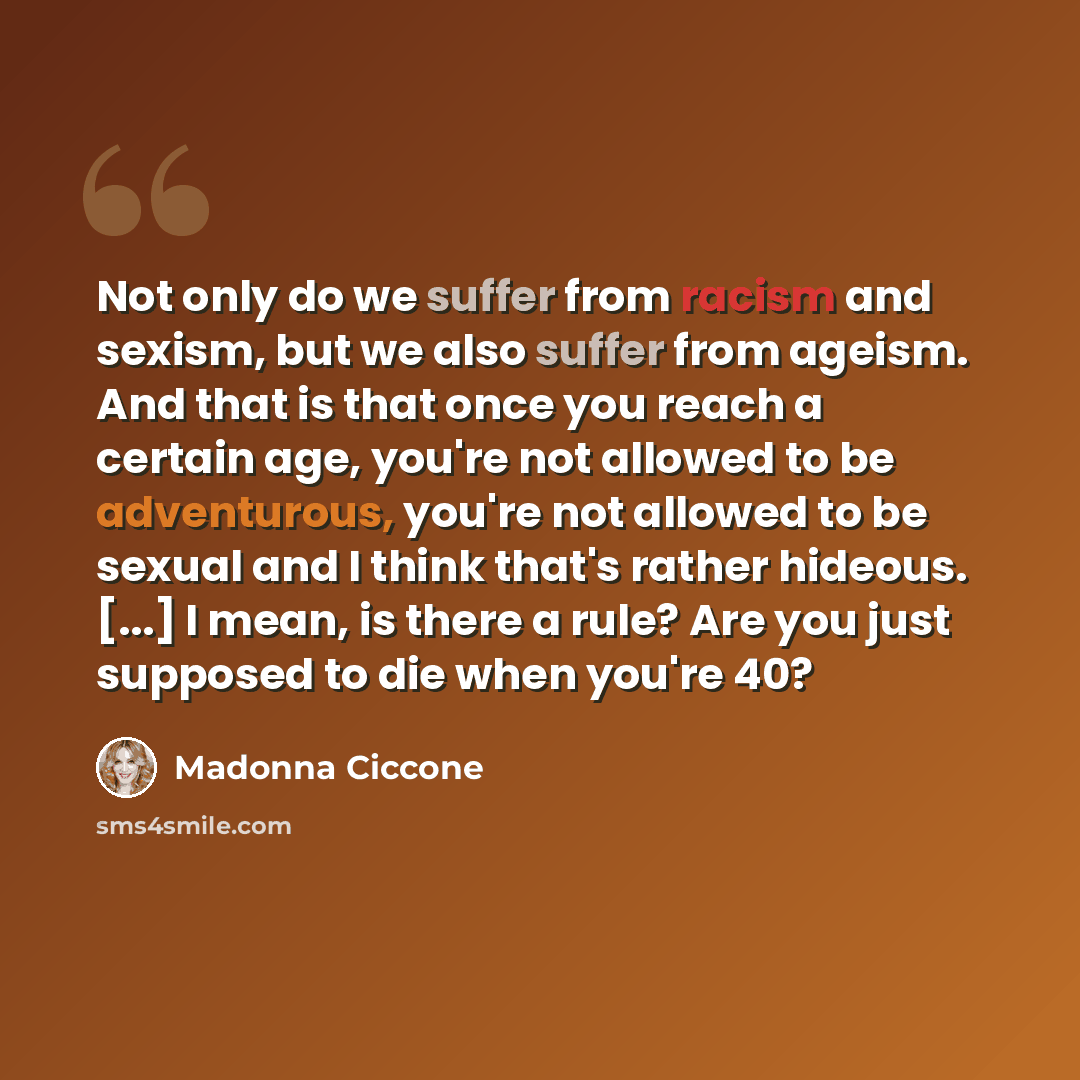 “Not only do we suffer from racism and sexism, but we also suffer from ageism. And that is that once you reach a certain age, you're not allowed to be adventurous, you're not allowed to be sexual and I think that's rather hideous. [...] I mean, is there a rule? Are you just supposed to die when…” quote by Madonna Ciccone