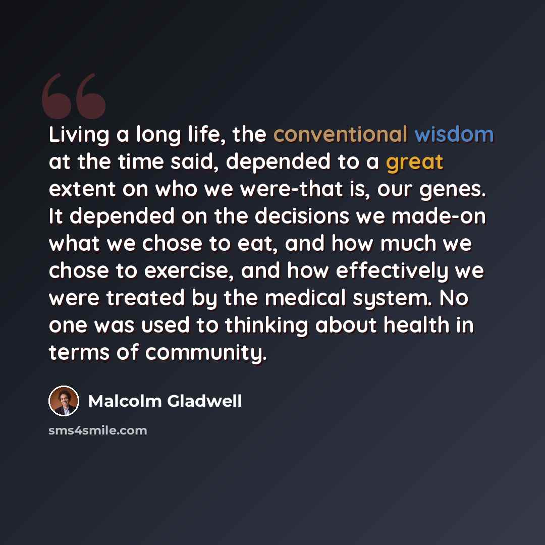 “Living a long life, the conventional wisdom at the time said, depended to a great extent on who we were-that is, our genes. It depended on the decisions we made-on what we chose to eat, and how much we chose to exercise, and how effectively we were treated by the medical system. No one was used to…” quote by Malcolm Gladwell