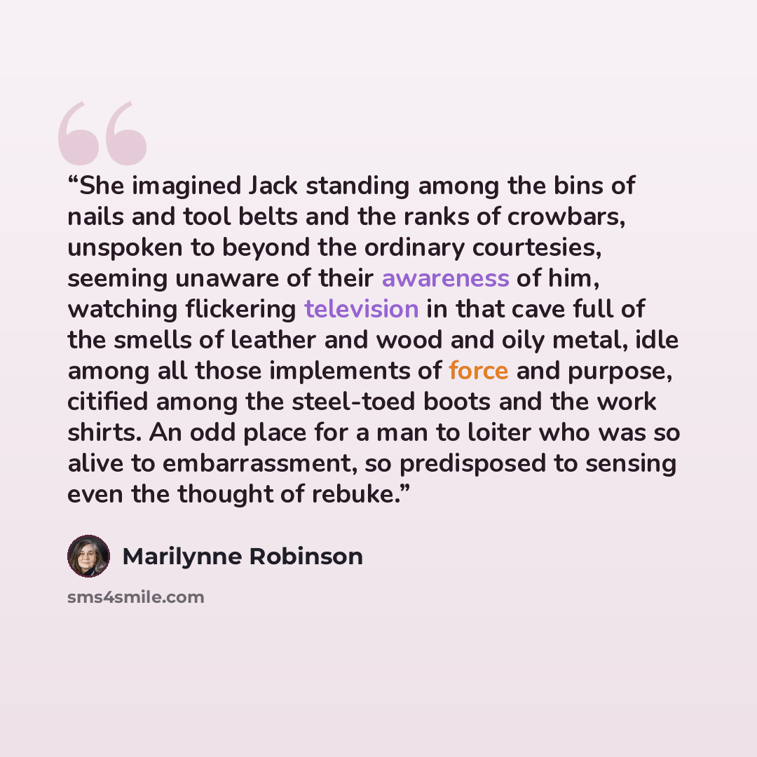 “She imagined Jack standing among the bins of nails and tool belts and the ranks of crowbars, unspoken to beyond the ordinary courtesies, seeming unaware of their awareness of him, watching flickering television in that cave full of the smells of leather and wood and oily metal, idle among all…” quote by Marilynne Robinson