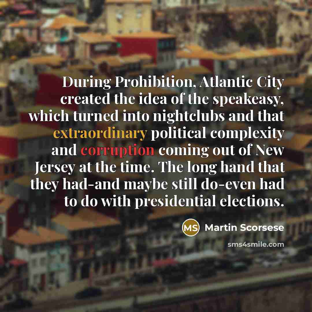 “During Prohibition, Atlantic City created the idea of the speakeasy, which turned into nightclubs and that extraordinary political complexity and corruption coming out of New Jersey at the time. The long hand that they had-and maybe still do-even had to do with presidential elections.” quote by Martin Scorsese