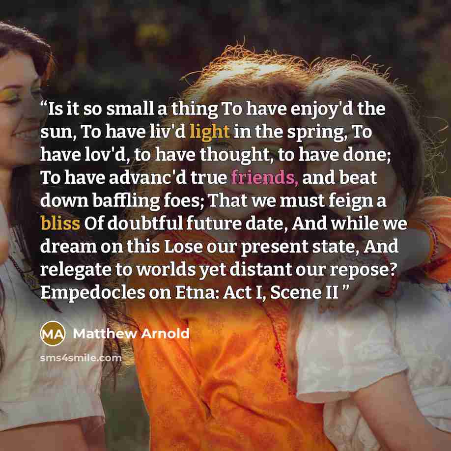 “Is it so small a thing To have enjoy'd the sun, To have liv'd light in the spring, To have lov'd, to have thought, to have done; To have advanc'd true friends, and beat down baffling foes; That we must feign a bliss Of doubtful future date, And while we dream on this Lose our present state, And…” quote by Matthew Arnold