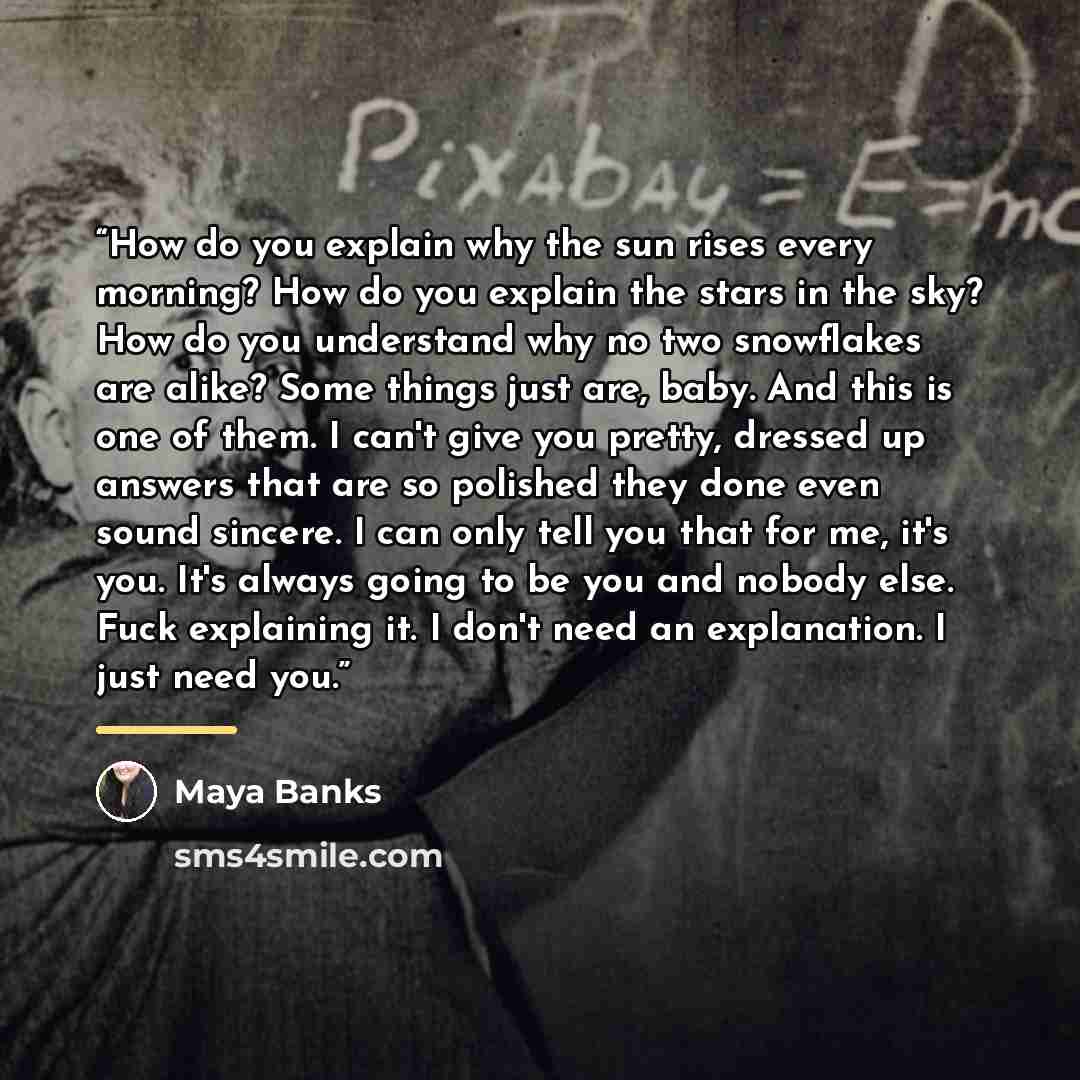 “How do you explain why the sun rises every morning? How do you explain the stars in the sky? How do you understand why no two snowflakes are alike? Some things just are, baby. And this is one of them. I can't give you pretty, dressed up answers that are so polished they done even sound sincere. I…” quote by Maya Banks