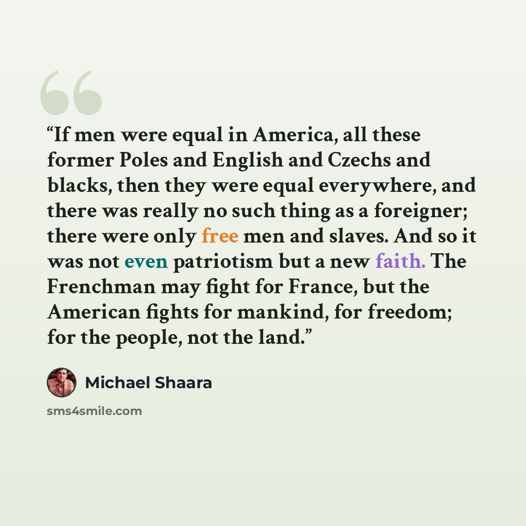“If men were equal in America, all these former Poles and English and Czechs and blacks, then they were equal everywhere, and there was really no such thing as a foreigner; there were only free men and slaves. And so it was not even patriotism but a new faith. The Frenchman may fight for France…” quote by Michael Shaara