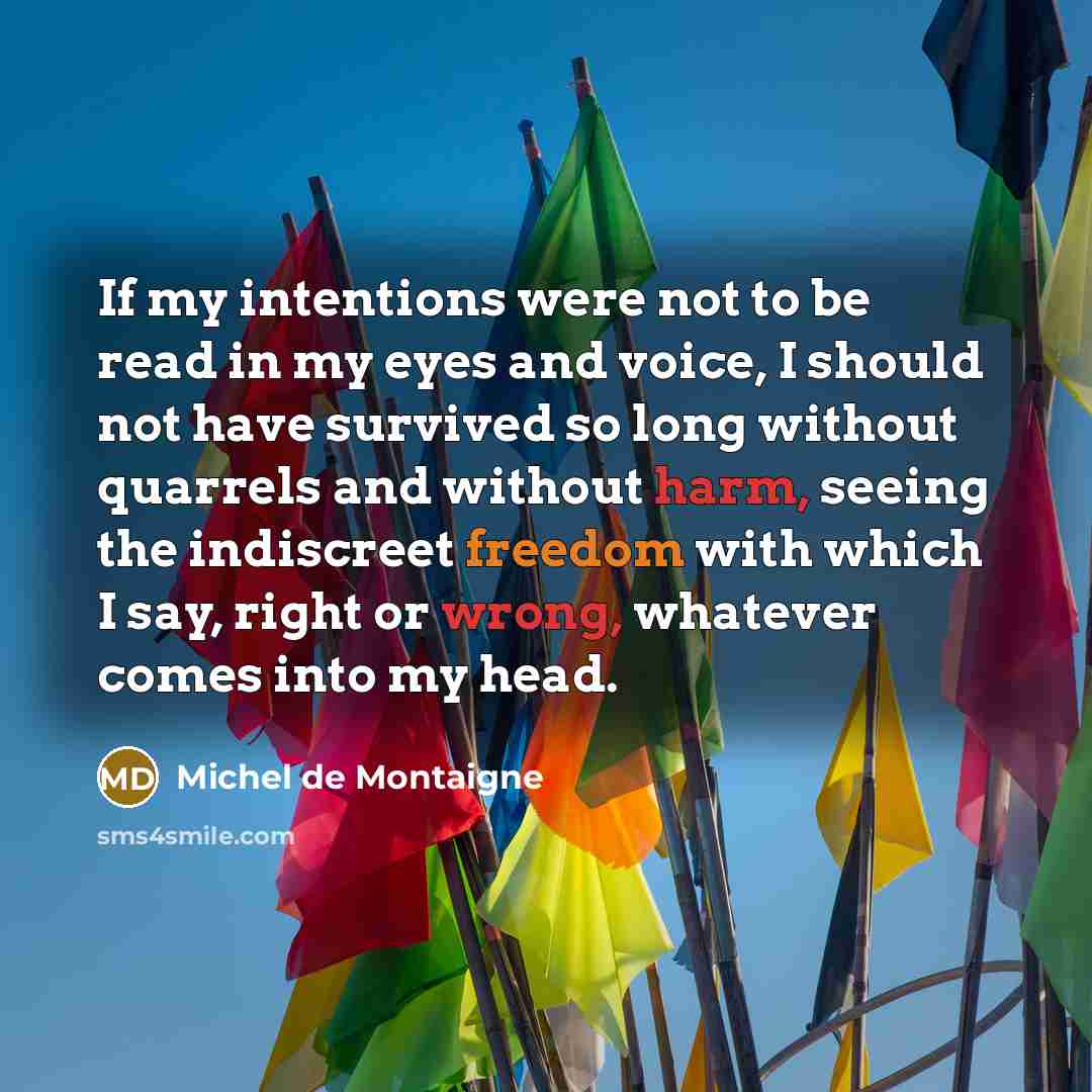 “If my intentions were not to be read in my eyes and voice, I should not have survived so long without quarrels and without harm, seeing the indiscreet freedom with which I say, right or wrong, whatever comes into my head.” quote by Michel de Montaigne