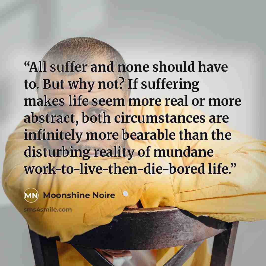 “All suffer and none should have to. But why not? If suffering makes life seem more real or more abstract, both circumstances are infinitely more bearable than the disturbing reality of mundane work-to-live-then-die-bored life.” quote by Moonshine Noire