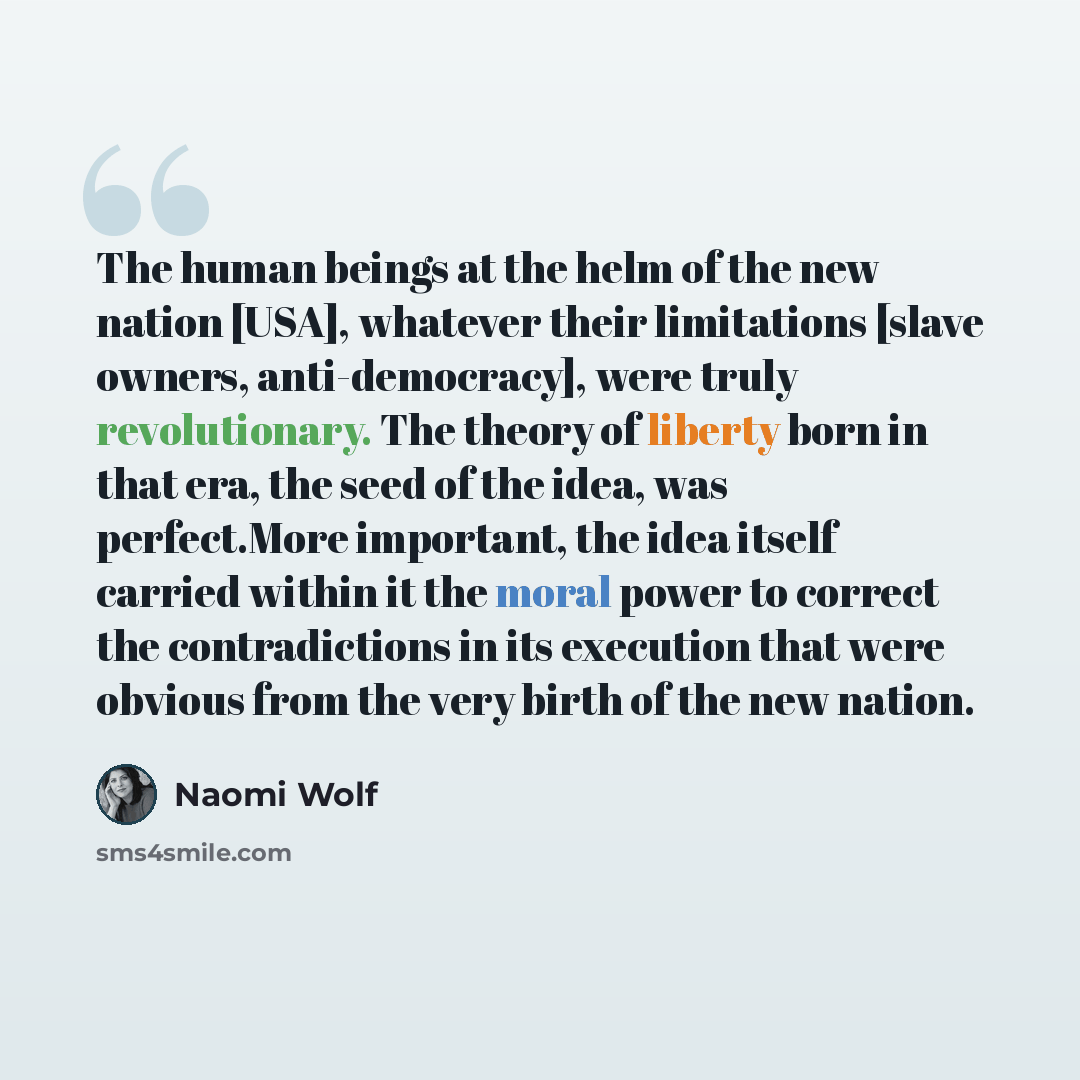 “The human beings at the helm of the new nation [USA], whatever their limitations [slave owners, anti-democracy], were truly revolutionary. The theory of liberty born in that era, the seed of the idea, was perfect.More important, the idea itself carried within it the moral power to correct the…” quote by Naomi Wolf