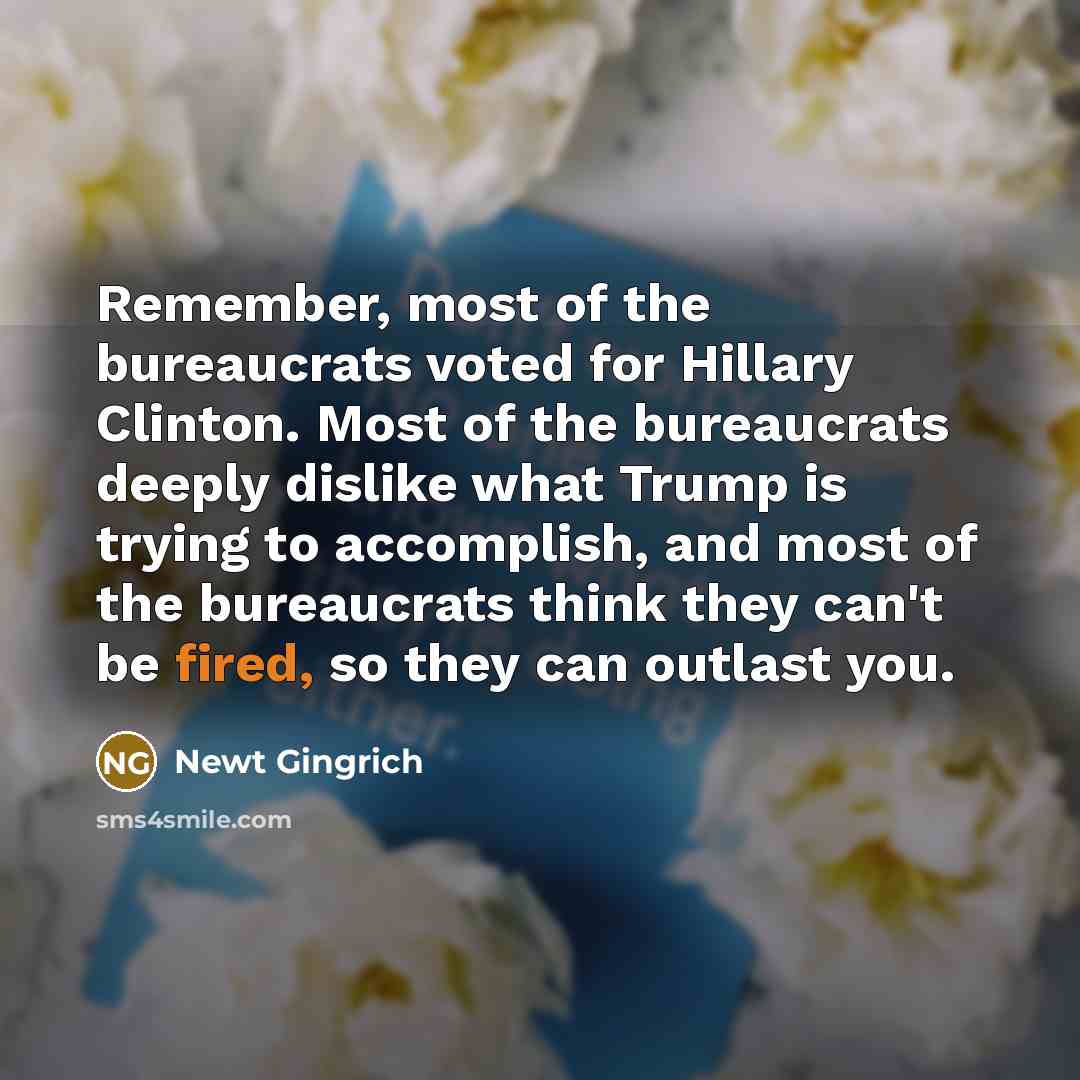 “Remember, most of the bureaucrats voted for Hillary Clinton. Most of the bureaucrats deeply dislike what Trump is trying to accomplish, and most of the bureaucrats think they can't be fired, so they can outlast you.” quote by Newt Gingrich