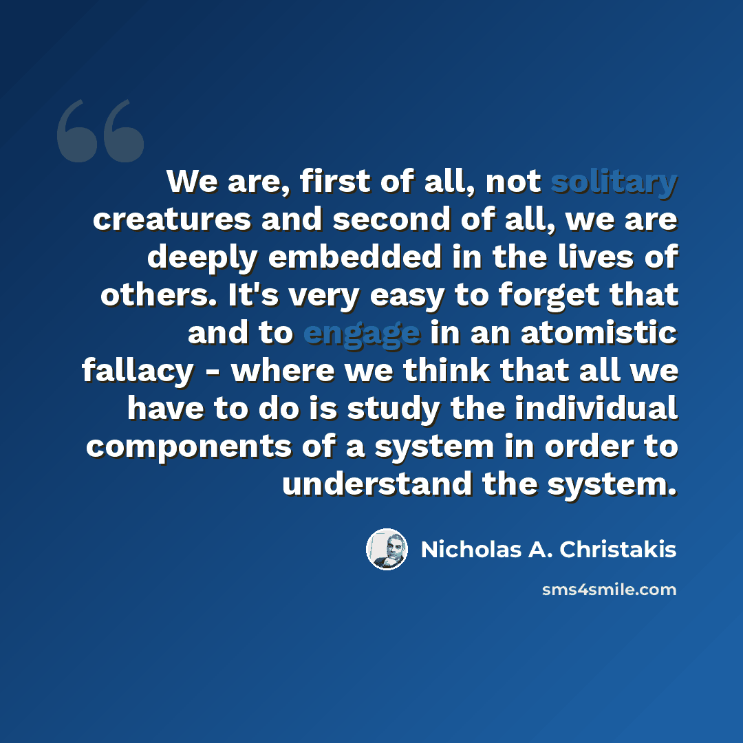 “We are, first of all, not solitary creatures and second of all, we are deeply embedded in the lives of others. It's very easy to forget that and to engage in an atomistic fallacy - where we think that all we have to do is study the individual components of a system in order to understand the system.” quote by Nicholas A. Christakis